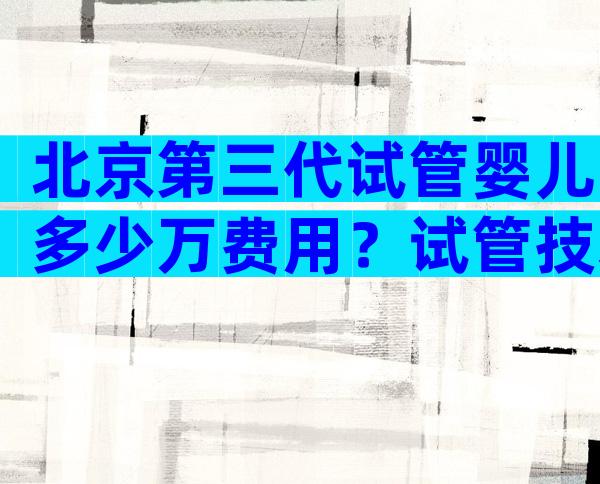 北京第三代试管婴儿多少万费用？试管技术成熟吗