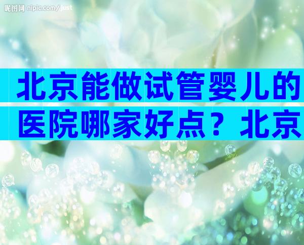 北京能做试管婴儿的医院哪家好点？北京可以做试管的医院？