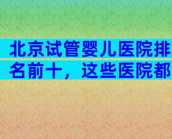 北京试管婴儿医院排名前十，这些医院都上榜了！