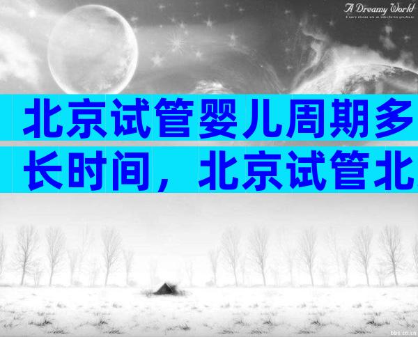 北京试管婴儿周期多长时间，北京试管北京试管婴儿多少钱