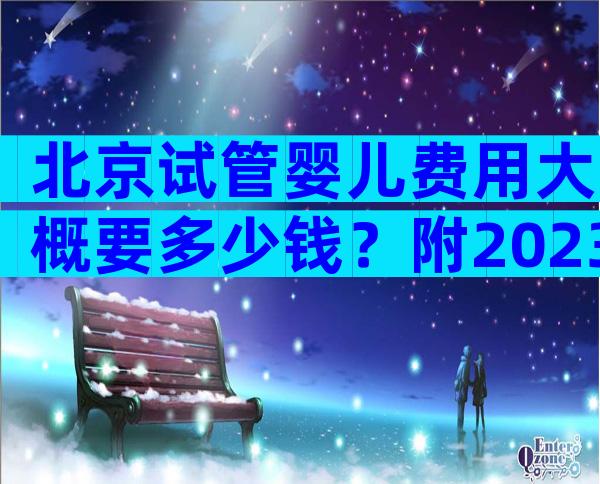 北京试管婴儿费用大概要多少钱？附2023试管单周期费用表！