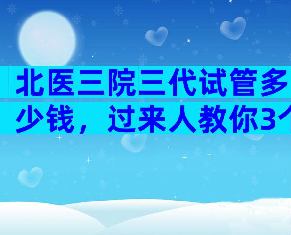 北医三院三代试管多少钱，过来人教你3个省钱小妙招！