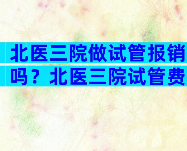 北医三院做试管报销吗？北医三院试管费用明细