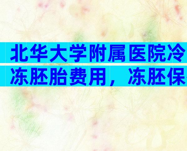 北华大学附属医院冷冻胚胎费用，冻胚保存一年费用多少！