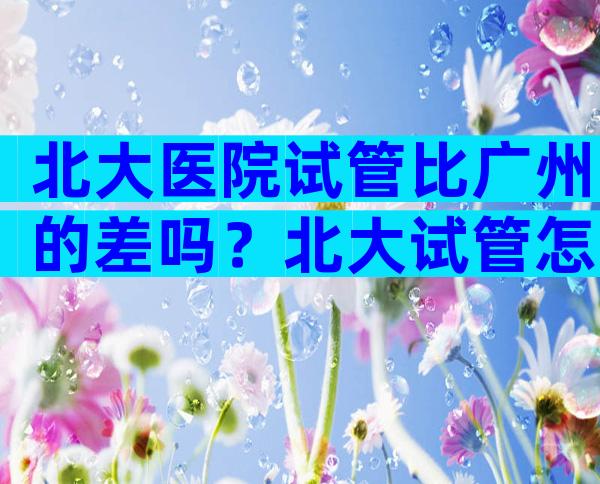 北大医院试管比广州的差吗？北大试管怎么样？