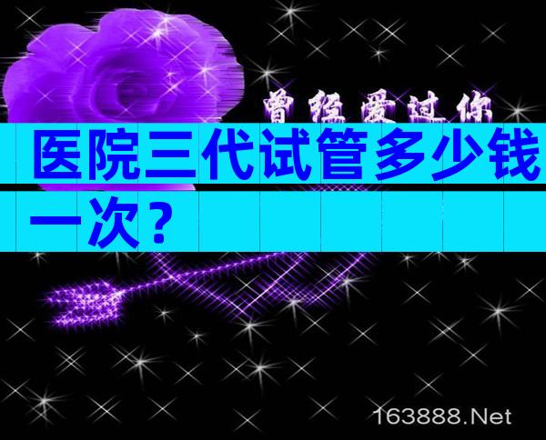 医院三代试管多少钱一次？