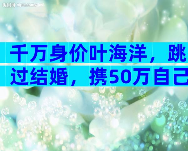 千万身价叶海洋，跳过结婚，携50万自己生5国混血，又当爹又当娘