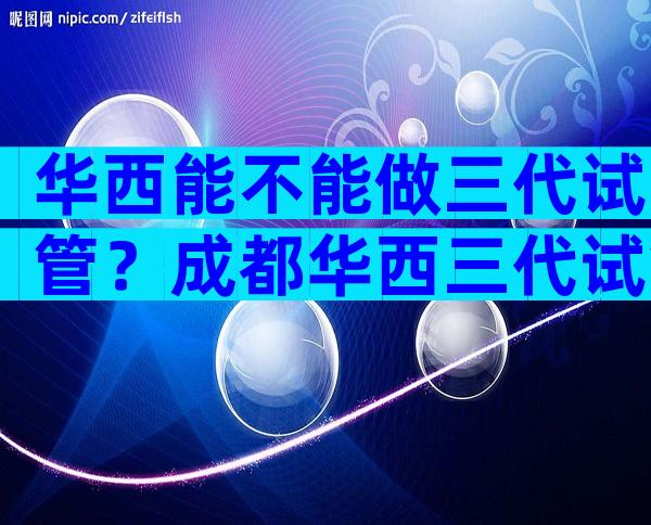 华西能不能做三代试管？成都华西三代试管大概多少钱？