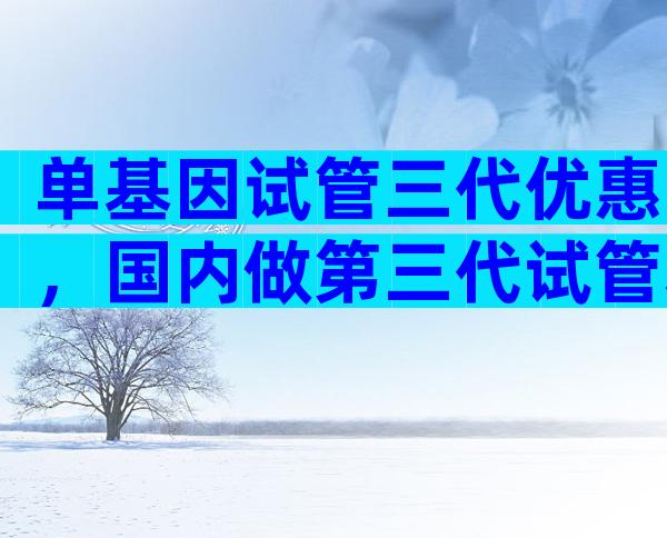 单基因试管三代优惠，国内做第三代试管基因筛查多少钱？