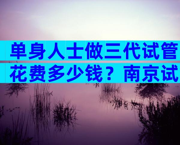 单身人士做三代试管花费多少钱？南京试管机构