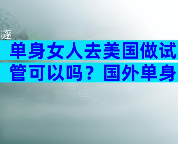 单身女人去美国做试管可以吗？国外单身女性可以做人工受孕吗？