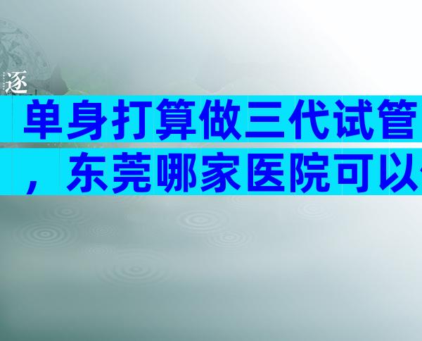 单身打算做三代试管，东莞哪家医院可以做这项技术？