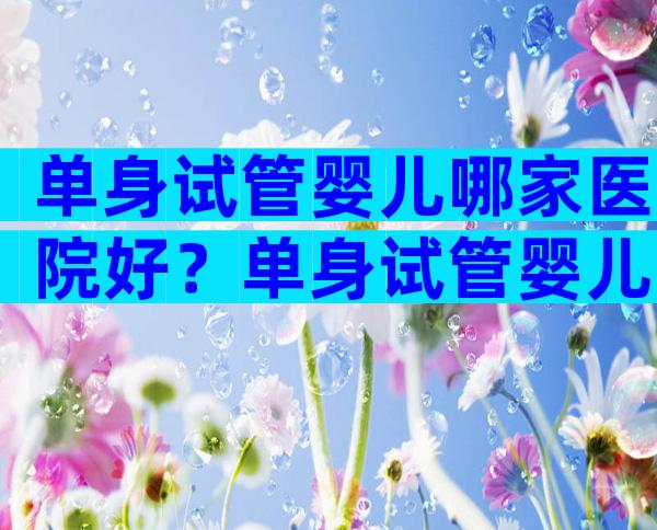 单身试管婴儿哪家医院好？单身试管婴儿哪家医院好一点？