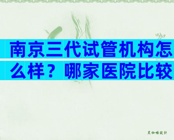 南京三代试管机构怎么样？哪家医院比较好