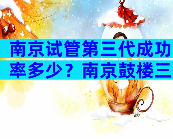 南京试管第三代成功率多少？南京鼓楼三代试管多少钱？