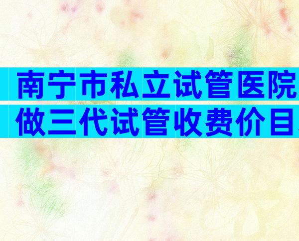 南宁市私立试管医院做三代试管收费价目表，试管一次多少钱