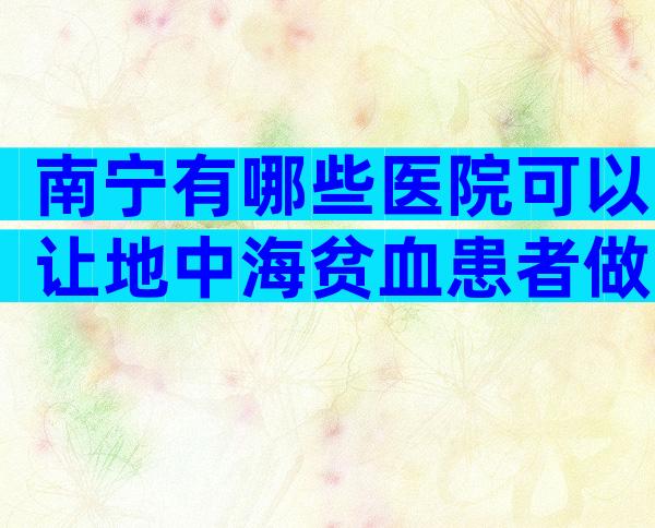 南宁有哪些医院可以让地中海贫血患者做三代试管婴儿？