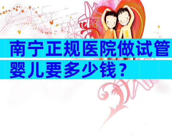 南宁正规医院做试管婴儿要多少钱？