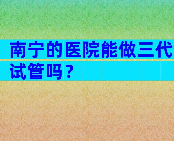 南宁的医院能做三代试管吗？