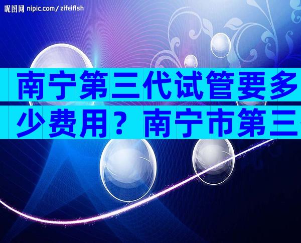 南宁第三代试管要多少费用？南宁市第三代试管婴儿