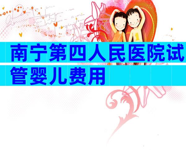 南宁第四人民医院试管婴儿费用