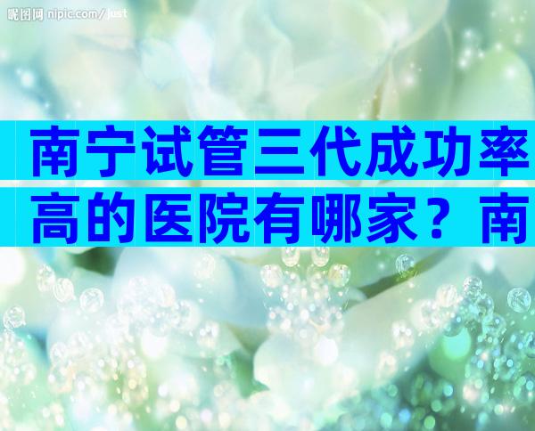 南宁试管三代成功率高的医院有哪家？南宁哪所试管医院更适合你