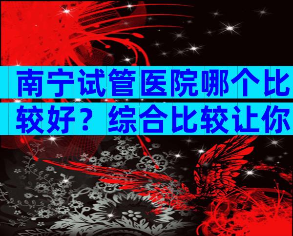 南宁试管医院哪个比较好？综合比较让你不再迷茫