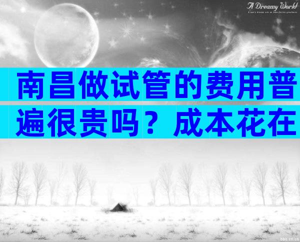 南昌做试管的费用普遍很贵吗？成本花在了哪里？