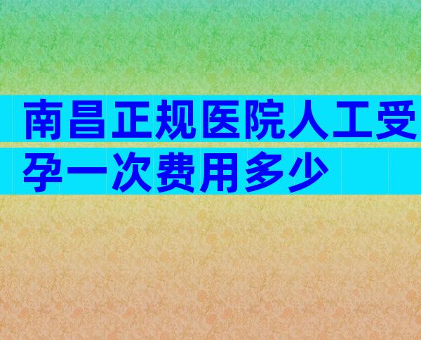 南昌正规医院人工受孕一次费用多少