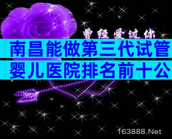 南昌能做第三代试管婴儿医院排名前十公布