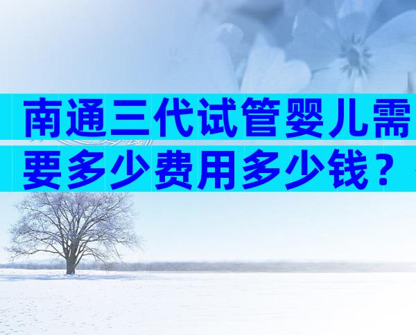 南通三代试管婴儿需要多少费用多少钱？有选择标准吗