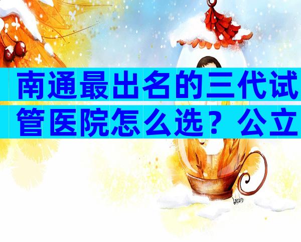 南通最出名的三代试管医院怎么选？公立医院哪几家好