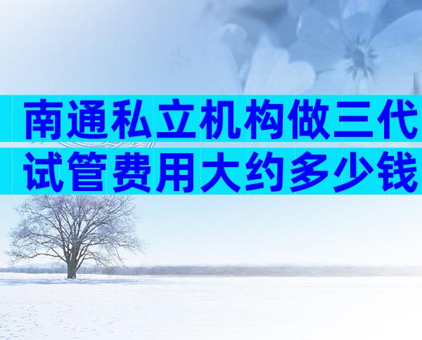 南通私立机构做三代试管费用大约多少钱