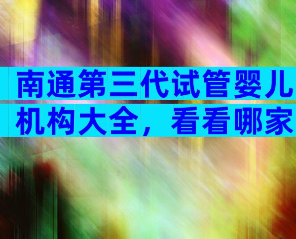 南通第三代试管婴儿机构大全，看看哪家比较受欢迎