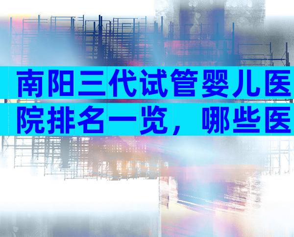 南阳三代试管婴儿医院排名一览，哪些医院可以做