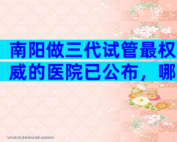 南阳做三代试管最权威的医院已公布，哪些医院成功率高