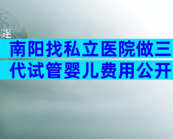 南阳找私立医院做三代试管婴儿费用公开，附患者真实费用记录