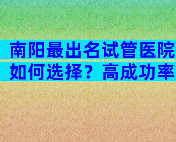 南阳最出名试管医院如何选择？高成功率是真是假