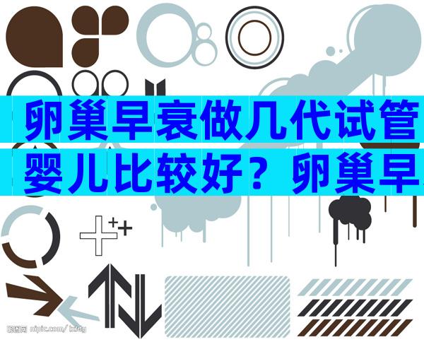 卵巢早衰做几代试管婴儿比较好？卵巢早衰做第几代试管？