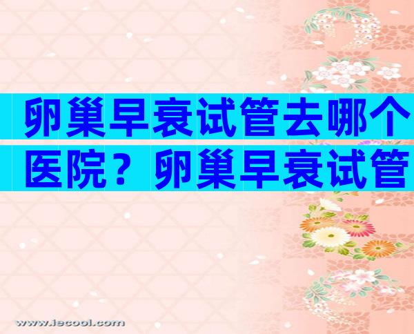 卵巢早衰试管去哪个医院？卵巢早衰试管去哪个医院比较好？