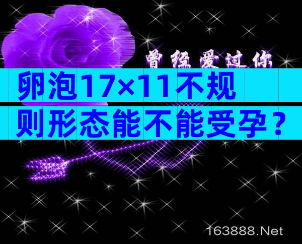 卵泡17×11不规则形态能不能受孕？卵泡17×11不规则形态医生说快排卵了