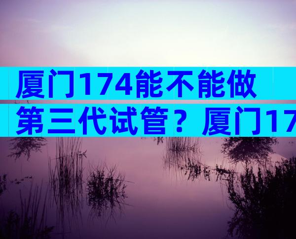 厦门174能不能做第三代试管？厦门174试管婴儿