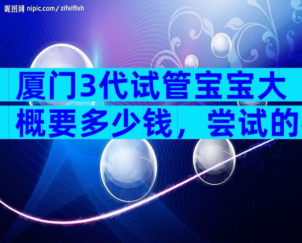 厦门3代试管宝宝大概要多少钱，尝试的都后悔了