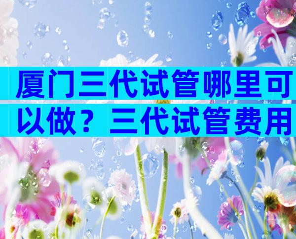 厦门三代试管哪里可以做？三代试管费用多少？