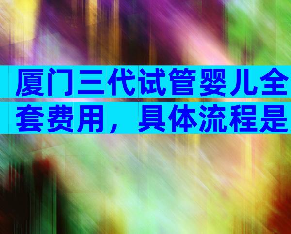 厦门三代试管婴儿全套费用，具体流程是怎样的？