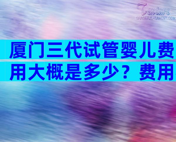 厦门三代试管婴儿费用大概是多少？费用花在哪里？