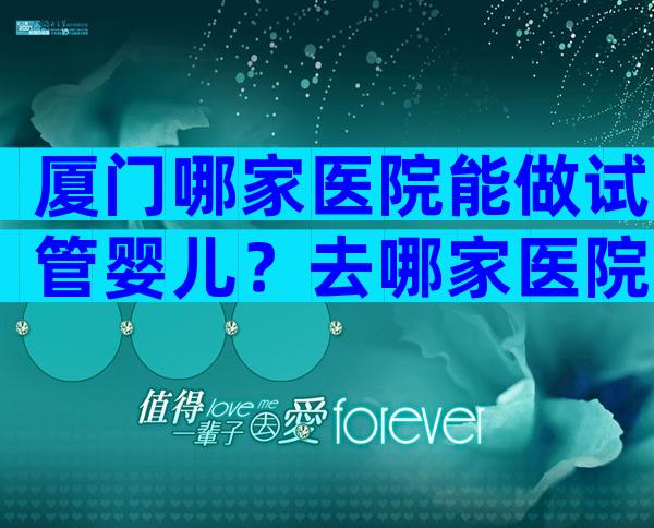 厦门哪家医院能做试管婴儿？去哪家医院比较好？