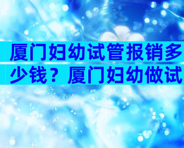 厦门妇幼试管报销多少钱？厦门妇幼做试管哪个医生好？