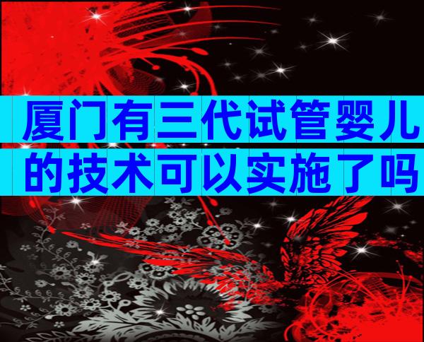 厦门有三代试管婴儿的技术可以实施了吗？真相是……