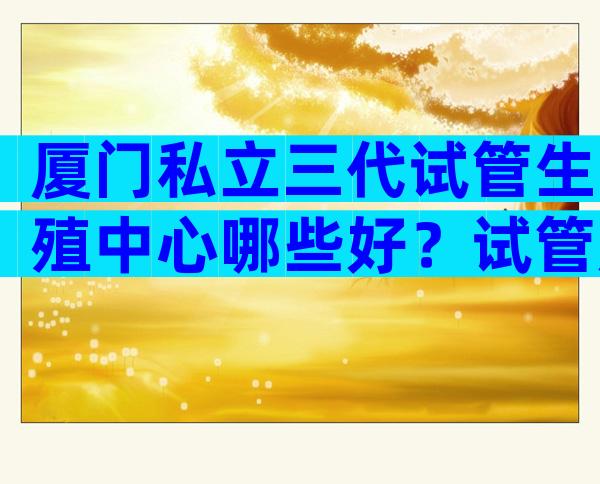 厦门私立三代试管生殖中心哪些好？试管成功率是多少